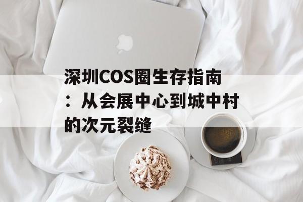 深圳COS圈生存指南：从会展中心到城中村的次元裂缝-第1张图片-