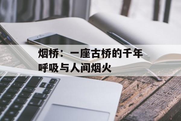 烟桥:一座古桥的千年呼吸与人间烟火-第1张图片- 烟桥:一座古桥的千年呼吸与人间烟火-第1张图片-