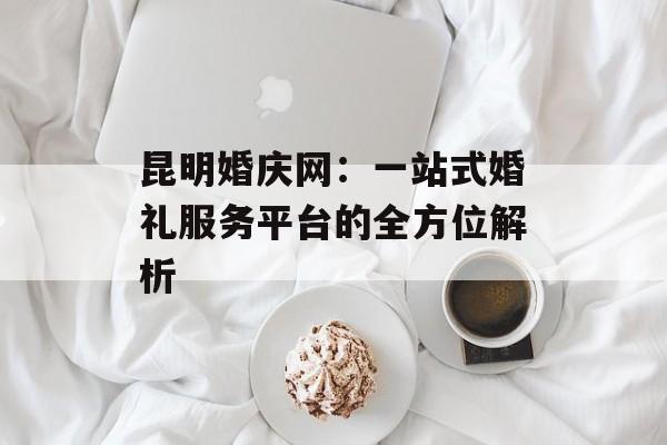昆明婚庆网：一站式婚礼服务平台的全方位解析-第1张图片-