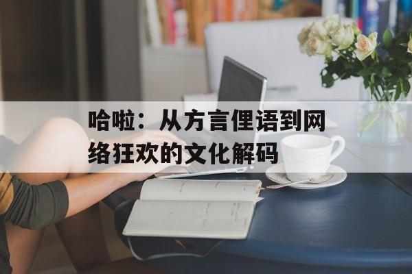 哈啦：从方言俚语到网络狂欢的文化解码-第1张图片-