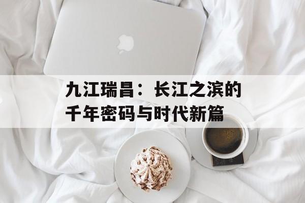 九江瑞昌:长江之滨的千年密码与时代新篇-第1张图片- 九江瑞昌:长江之滨的千年密码与时代新篇-第1张图片-