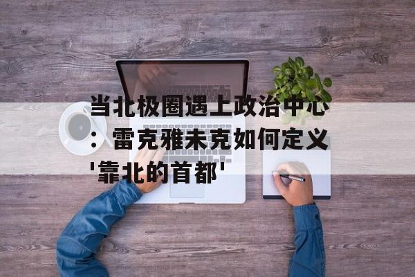 当北极圈遇上政治中心：雷克雅未克如何定义'靠北的首都'-第1张图片-