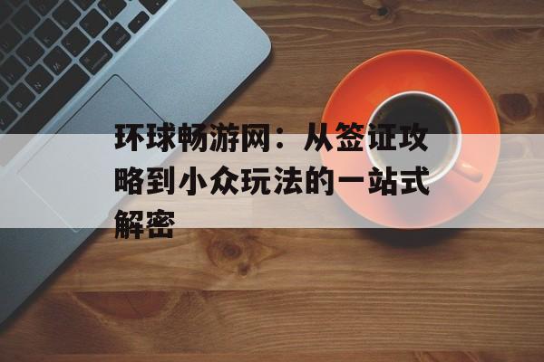 环球畅游网：从签证攻略到小众玩法的一站式解密-第1张图片-