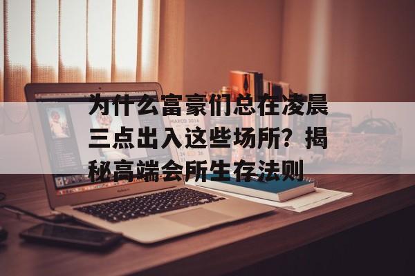为什么富豪们总在凌晨三点出入这些场所？揭秘高端会所生存法则-第1张图片-