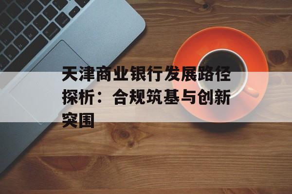 天津商业银行发展路径探析：合规筑基与创新突围-第1张图片-