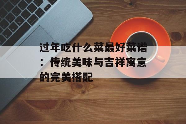 过年吃什么菜最好菜谱：传统美味与吉祥寓意的完美搭配-第1张图片-