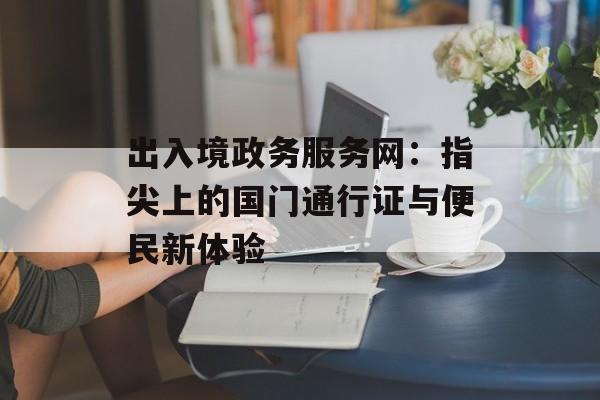 出入境政务服务网:指尖上的国门通行证与便民新体验-第1张图片- 出入境政务服务网:指尖上的国门通行证与便民新体验-第1张图片-