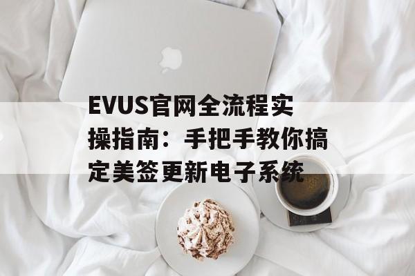 EVUS官网全流程实操指南：手把手教你搞定美签更新电子系统-第1张图片-