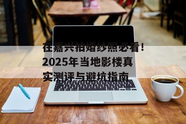 在嘉兴拍婚纱照必看！2025年当地影楼真实测评与避坑指南-第1张图片-