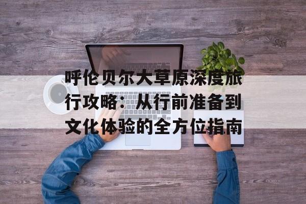 呼伦贝尔大草原深度旅行攻略：从行前准备到文化体验的全方位指南-第1张图片-