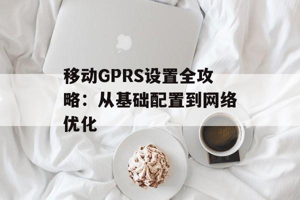 移动GPRS设置全攻略:从基础配置到网络优化-第1张图片- 移动GPRS设置全攻略:从基础配置到网络优化-第1张图片-