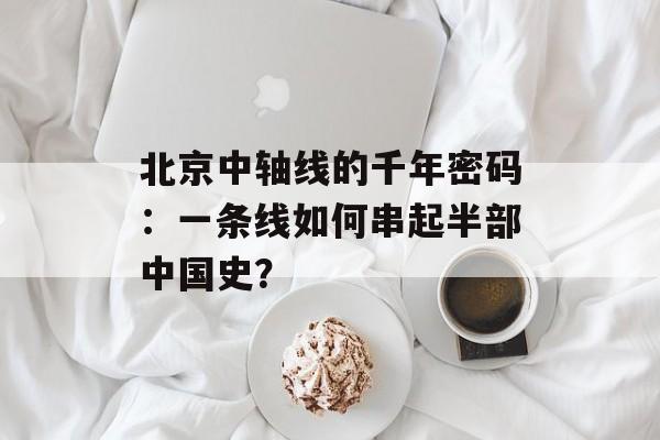 北京中轴线的千年密码：一条线如何串起半部中国史？-第1张图片-
