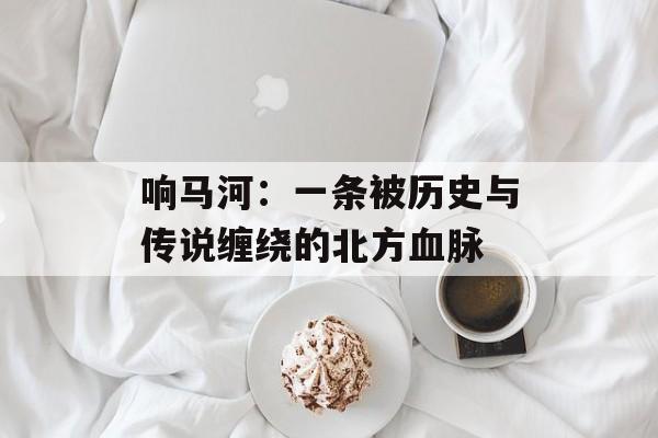 响马河：一条被历史与传说缠绕的北方血脉-第1张图片-