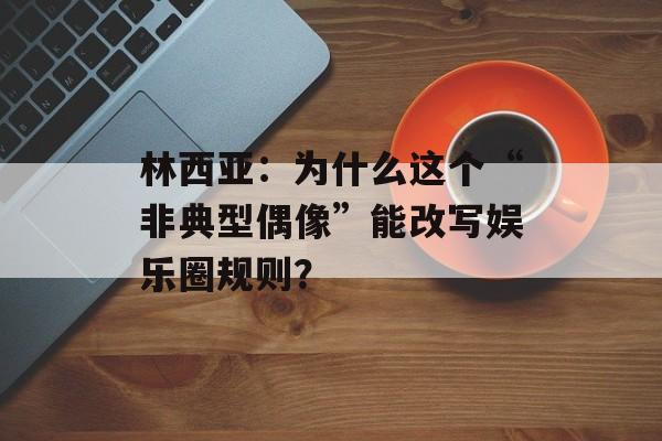 林西亚：为什么这个“非典型偶像”能改写娱乐圈规则？-第1张图片-