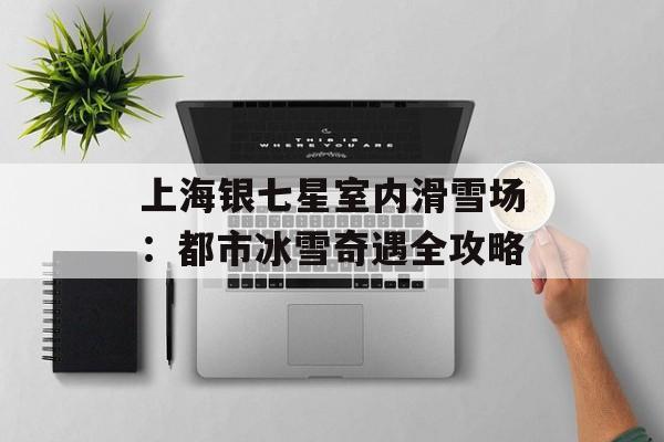 上海银七星室内滑雪场：都市冰雪奇遇全攻略-第1张图片-