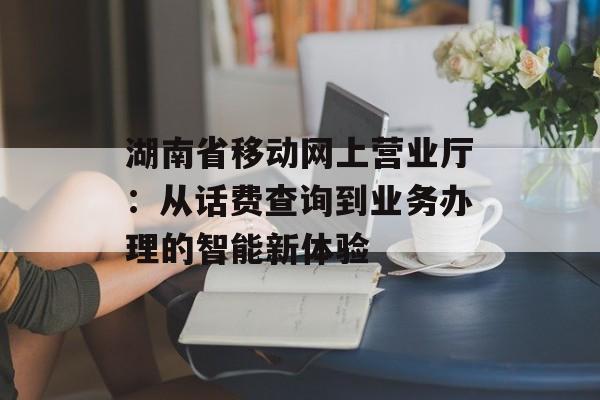 湖南省移动网上营业厅：从话费查询到业务办理的智能新体验-第1张图片-