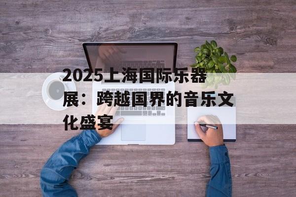 2025上海国际乐器展：跨越国界的音乐文化盛宴-第1张图片-