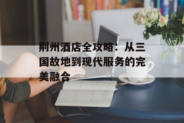 荆州酒店全攻略:从三国故地到现代服务的完美融合-第1张图片- 荆州酒店全攻略:从三国故地到现代服务的完美融合-第1张图片-