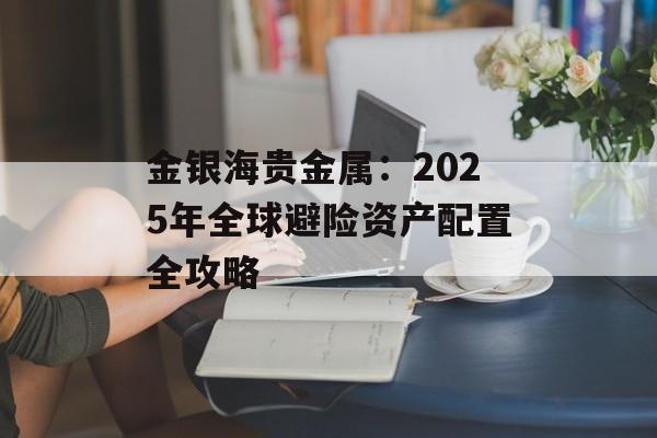 金银海贵金属：2025年全球避险资产配置全攻略-第1张图片-