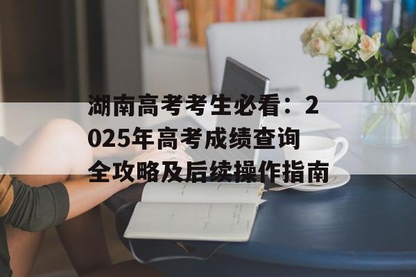 湖南高考考生必看：2025年高考成绩查询全攻略及后续操作指南-第1张图片-