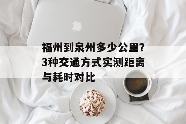福州到泉州多少公里？3种交通方式实测距离与耗时对比-第1张图片-