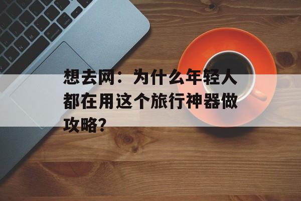 想去网:为什么年轻人都在用这个旅行神器做攻略?-第1张图片- 想去网:为什么年轻人都在用这个旅行神器做攻略?-第1张图片-