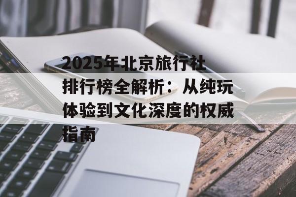2025年北京旅行社排行榜全解析:从纯玩体验到文化深度的权威指南-第1张图片- 2025年北京旅行社排行榜全解析:从纯玩体验到文化深度的权威指南-第1张图片-