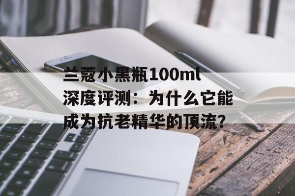 兰蔻小黑瓶100ml深度评测：为什么它能成为抗老精华的顶流？-第1张图片-