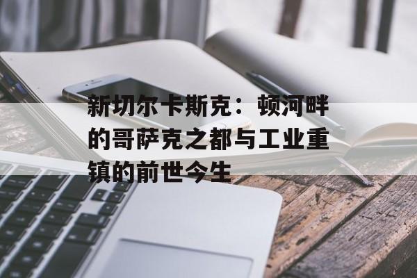 新切尔卡斯克:顿河畔的哥萨克之都与工业重镇的前世今生-第1张图片- 新切尔卡斯克:顿河畔的哥萨克之都与工业重镇的前世今生-第1张图片-
