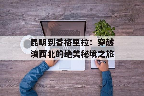 昆明到香格里拉：穿越滇西北的绝美秘境之旅-第1张图片-