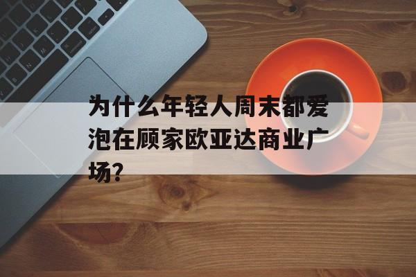 为什么年轻人周末都爱泡在顾家欧亚达商业广场？-第1张图片-