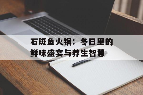 石斑鱼火锅：冬日里的鲜味盛宴与养生智慧-第1张图片-