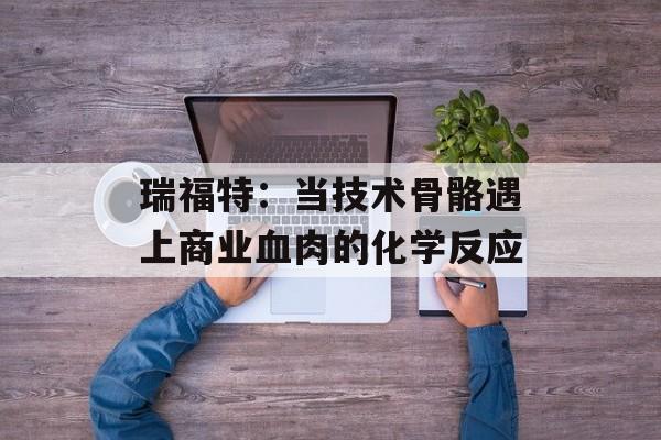 瑞福特：当技术骨骼遇上商业血肉的化学反应-第1张图片-