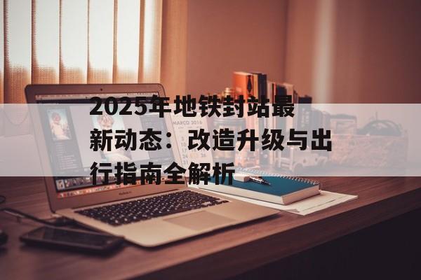 2025年地铁封站最新动态:改造升级与出行指南全解析-第1张图片- 2025年地铁封站最新动态:改造升级与出行指南全解析-第1张图片-