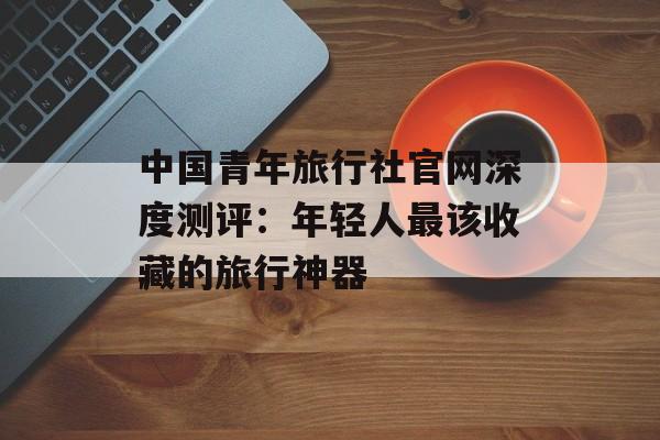 中国青年旅行社官网深度测评：年轻人最该收藏的旅行神器-第1张图片-