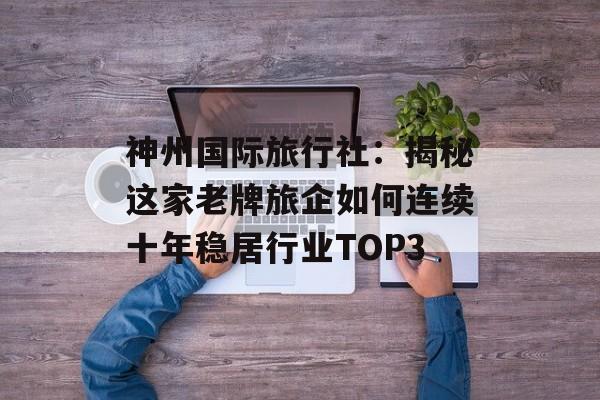 神州国际旅行社：揭秘这家老牌旅企如何连续十年稳居行业TOP3-第1张图片-