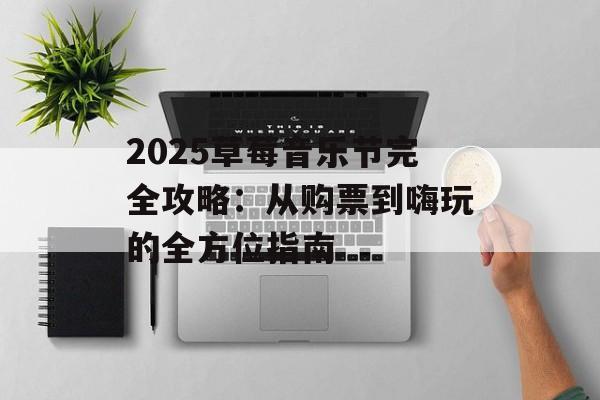 2025草莓音乐节完全攻略：从购票到嗨玩的全方位指南-第1张图片-