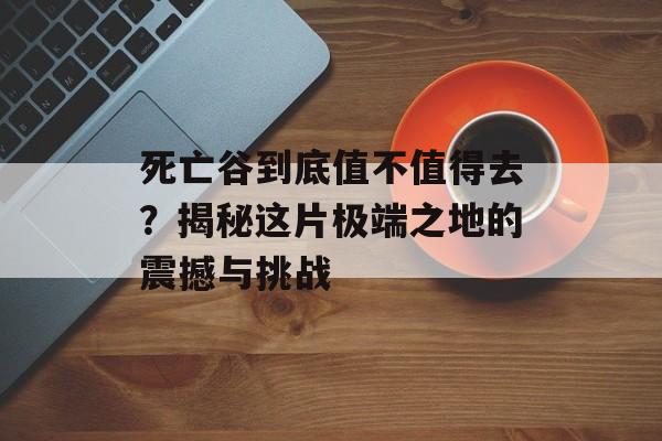 死亡谷到底值不值得去？揭秘这片极端之地的震撼与挑战-第1张图片-