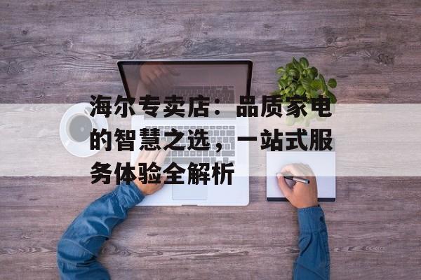 海尔专卖店：品质家电的智慧之选，一站式服务体验全解析-第1张图片-