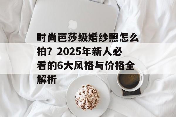 时尚芭莎级婚纱照怎么拍?2025年新人必看的6大风格与价格全解析-第1张图片- 时尚芭莎级婚纱照怎么拍?2025年新人必看的6大风格与价格全解析-第1张图片-