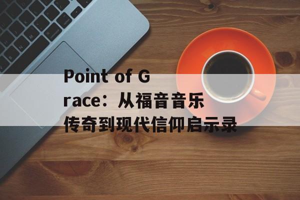 Point of Grace：从福音音乐传奇到现代信仰启示录-第1张图片-