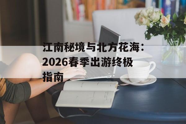 江南秘境与北方花海：2026春季出游终极指南-第1张图片-