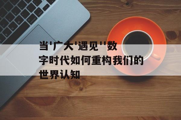 当'广大'遇见''数字时代如何重构我们的世界认知-第1张图片-