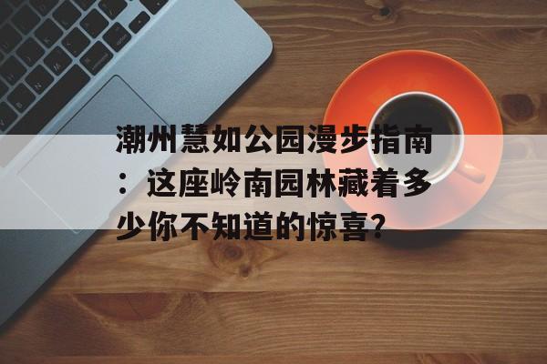 潮州慧如公园漫步指南：这座岭南园林藏着多少你不知道的惊喜？-第1张图片-