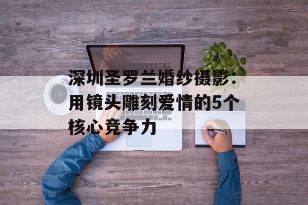 深圳圣罗兰婚纱摄影:用镜头雕刻爱情的5个核心竞争力-第1张图片- 深圳圣罗兰婚纱摄影:用镜头雕刻爱情的5个核心竞争力-第1张图片-