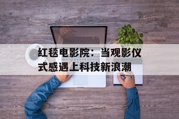红毯电影院：当观影仪式感遇上科技新浪潮-第1张图片-