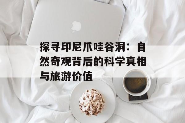 探寻印尼爪哇谷洞:自然奇观背后的科学真相与旅游价值-第1张图片- 探寻印尼爪哇谷洞:自然奇观背后的科学真相与旅游价值-第1张图片-