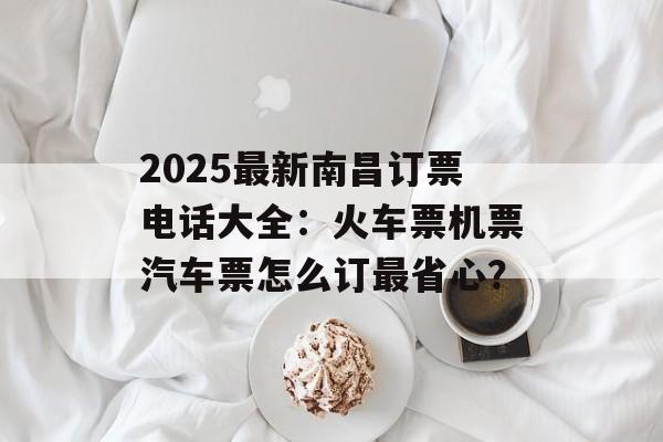 2025最新南昌订票电话大全:火车票机票汽车票怎么订最省心?-第1张图片- 2025最新南昌订票电话大全:火车票机票汽车票怎么订最省心?-第1张图片-