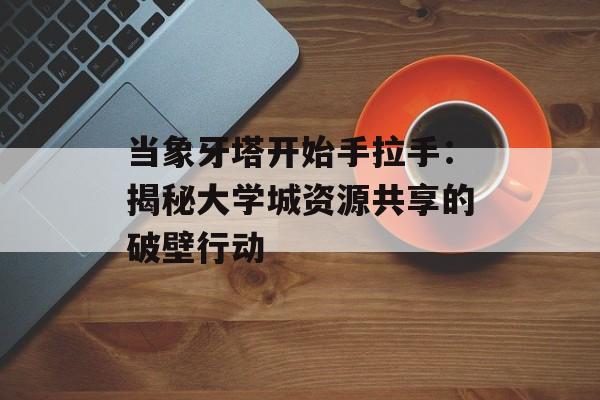 当象牙塔开始手拉手：揭秘大学城资源共享的破壁行动-第1张图片-