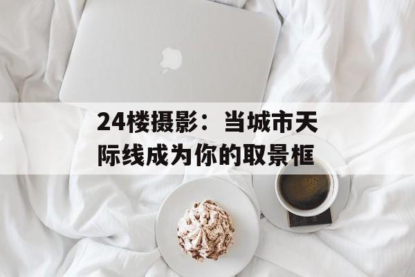 24楼摄影：当城市天际线成为你的取景框-第1张图片-